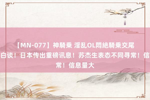【MN-077】神騎乗 淫乱OL悶絶騎乗交尾 居然没白谈！日本传出重磅讯息！苏杰生表态不同寻常！信息量大