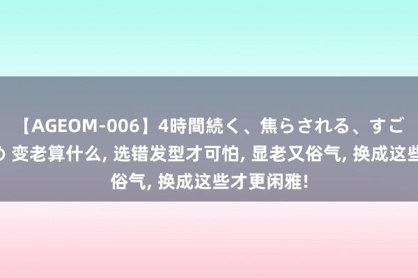 【AGEOM-006】4時間続く、焦らされる、すごい亀頭攻め 变老算什么， 选错发型才可怕， 显老又俗气， 换成这些才更闲雅!