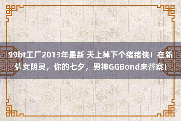 99bt工厂2013年最新 天上掉下个猪猪侠！在新倩女阴灵，你的七夕，男神GGBond来督察！