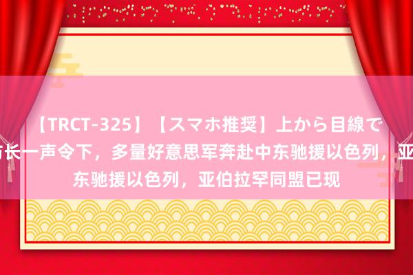 【TRCT-325】【スマホ推奨】上から目線で手コキ 好意思防长一声令下，多量好意思军奔赴中东驰援以色列，亚伯拉罕同盟已现