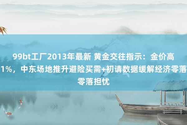 99bt工厂2013年最新 黄金交往指示：金价高涨逾1%，中东场地推升避险买需+初请数据缓解经济零落担忧
