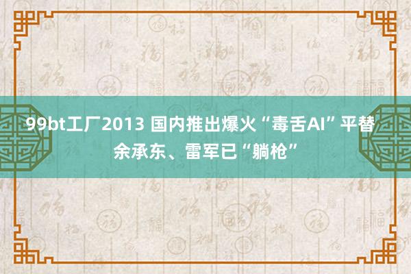 99bt工厂2013 国内推出爆火“毒舌AI”平替  余承东、雷军已“躺枪”