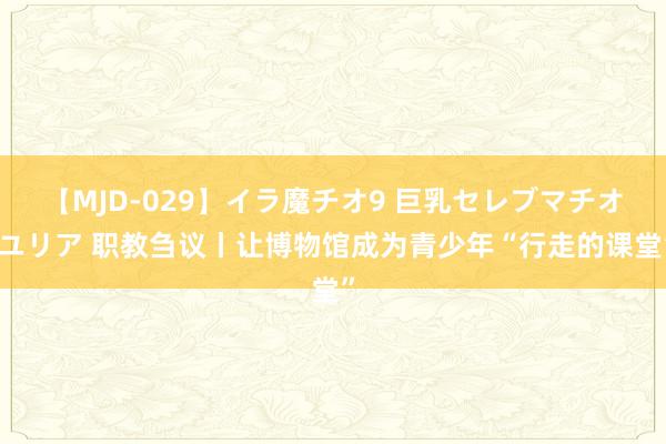 【MJD-029】イラ魔チオ9 巨乳セレブマチオ ユリア 职教刍议丨让博物馆成为青少年“行走的课堂”