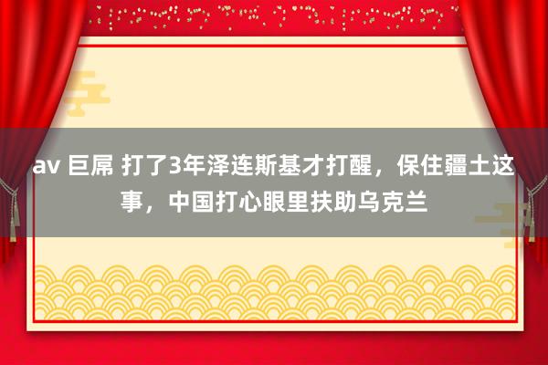 av 巨屌 打了3年泽连斯基才打醒，保住疆土这事，中国打心眼里扶助乌克兰