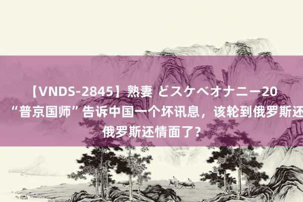 【VNDS-2845】熟妻 どスケベオナニー20連発！！ “普京国师”告诉中国一个坏讯息，该轮到俄罗斯还情面了？