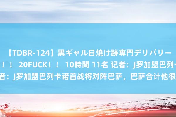 【TDBR-124】黒ギャル日焼け跡専門デリバリーヘルス チョーベスト！！ 20FUCK！！ 10時間 11名 记者：J罗加盟巴列卡诺首战将对阵巴萨，巴萨合计他很难赶上比赛