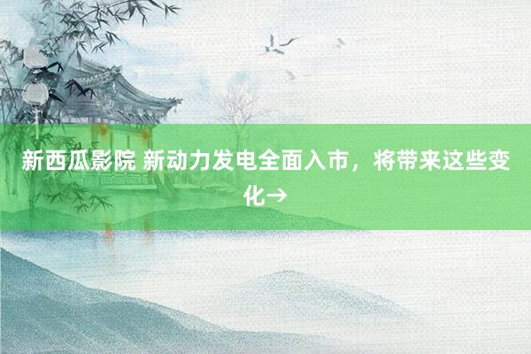 新西瓜影院 新动力发电全面入市，将带来这些变化→