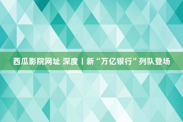 西瓜影院网址 深度丨新“万亿银行”列队登场