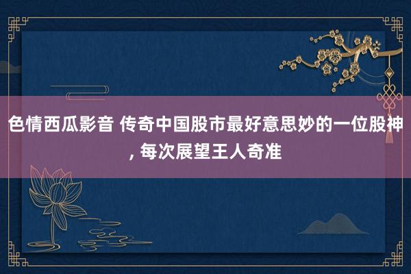 色情西瓜影音 传奇中国股市最好意思妙的一位股神， 每次展望王人奇准