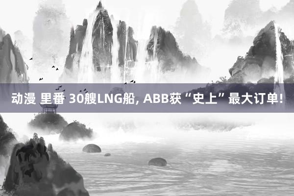 动漫 里番 30艘LNG船， ABB获“史上”最大订单!