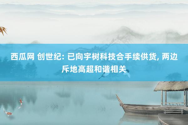 西瓜网 创世纪: 已向宇树科技合手续供货， 两边斥地高超和谐相关