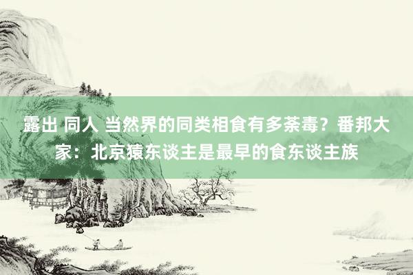 露出 同人 当然界的同类相食有多荼毒？番邦大家：北京猿东谈主是最早的食东谈主族