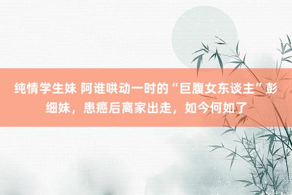 纯情学生妹 阿谁哄动一时的“巨腹女东谈主”彭细妹，患癌后离家出走，如今何如了