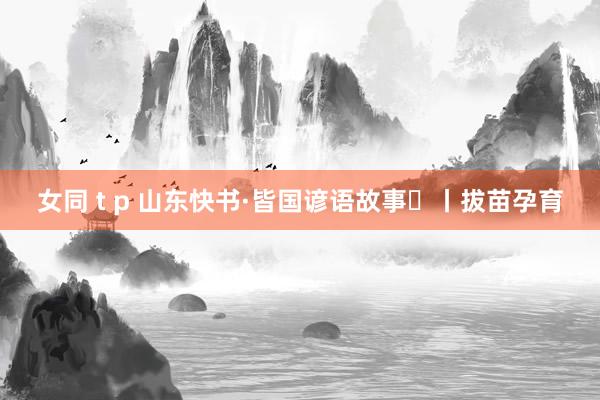 女同 t p 山东快书·皆国谚语故事⑭丨拔苗孕育