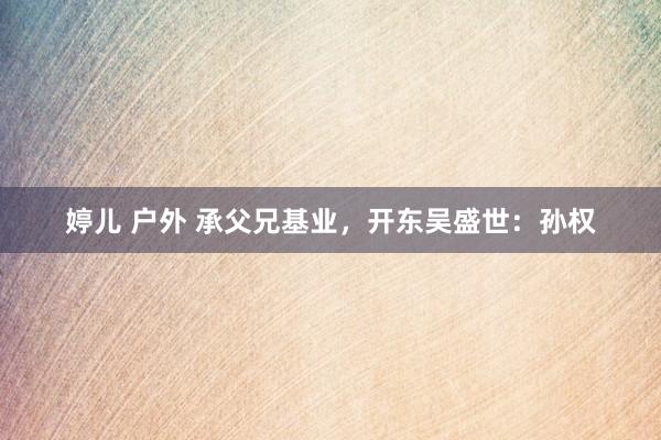 婷儿 户外 承父兄基业，开东吴盛世：孙权