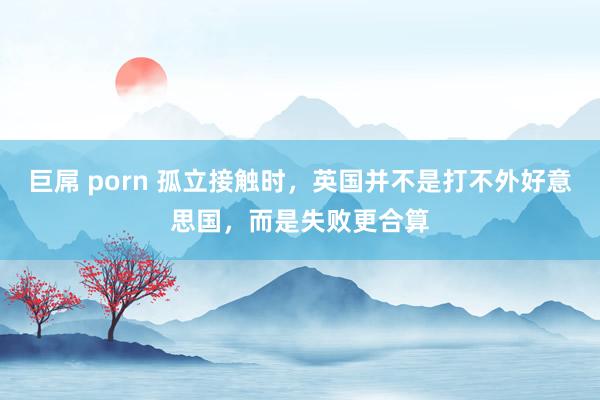 巨屌 porn 孤立接触时，英国并不是打不外好意思国，而是失败更合算