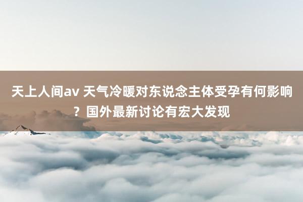天上人间av 天气冷暖对东说念主体受孕有何影响？国外最新讨论有宏大发现