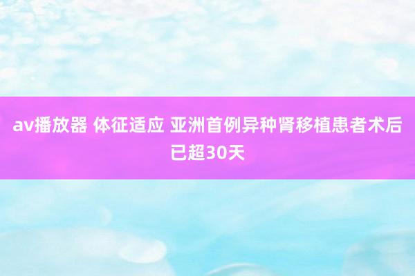 av播放器 体征适应 亚洲首例异种肾移植患者术后已超30天