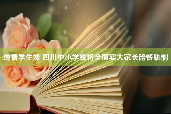 纯情学生妹 四川中小学校将全面实大家长陪餐轨制