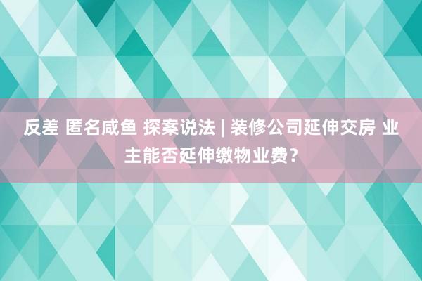 反差 匿名咸鱼 探案说法 | 装修公司延伸交房 业主能否延伸缴物业费？