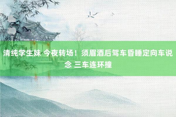 清纯学生妹 今夜转场！须眉酒后驾车昏睡定向车说念 三车连环撞