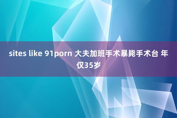 sites like 91porn 大夫加班手术暴毙手术台 年仅35岁