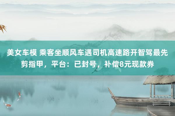 美女车模 乘客坐顺风车遇司机高速路开智驾最先剪指甲，平台：已封号，补偿8元现款券
