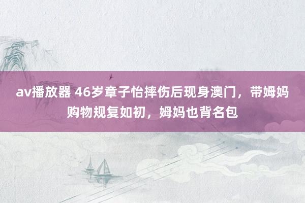 av播放器 46岁章子怡摔伤后现身澳门，带姆妈购物规复如初，姆妈也背名包