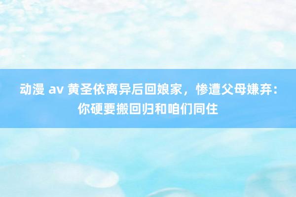 动漫 av 黄圣依离异后回娘家，惨遭父母嫌弃：你硬要搬回归和咱们同住