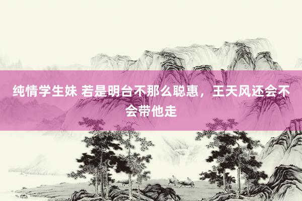纯情学生妹 若是明台不那么聪惠，王天风还会不会带他走