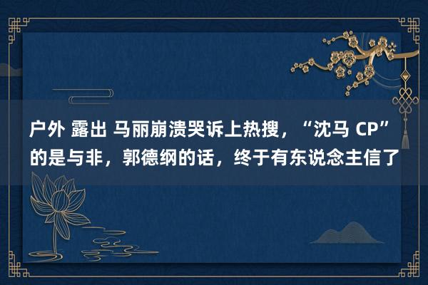 户外 露出 马丽崩溃哭诉上热搜，“沈马 CP” 的是与非，郭德纲的话，终于有东说念主信了