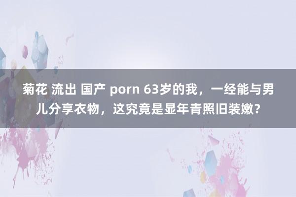 菊花 流出 国产 porn 63岁的我，一经能与男儿分享衣物，这究竟是显年青照旧装嫩？