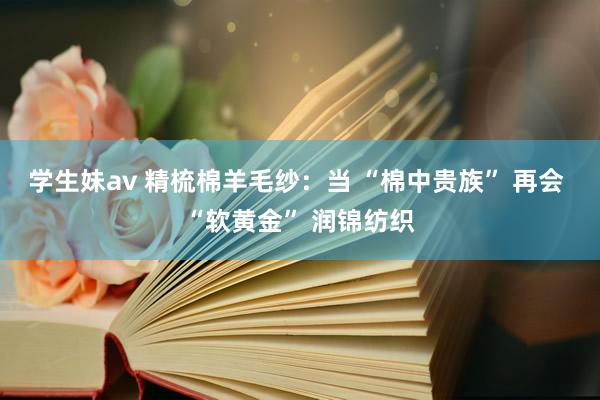 学生妹av 精梳棉羊毛纱：当 “棉中贵族” 再会 “软黄金” 润锦纺织