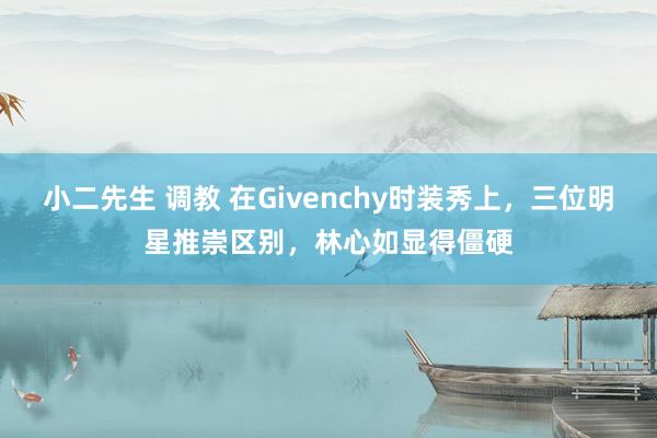 小二先生 调教 在Givenchy时装秀上，三位明星推崇区别，林心如显得僵硬