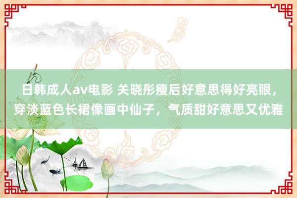 日韩成人av电影 关晓彤瘦后好意思得好亮眼，穿淡蓝色长裙像画中仙子，气质甜好意思又优雅