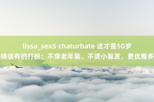 lissa_sex5 chaturbate 这才是50岁大姨该有的打扮：不穿老年装、不烫小鬈发，更优雅多礼