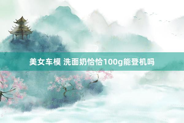 美女车模 洗面奶恰恰100g能登机吗