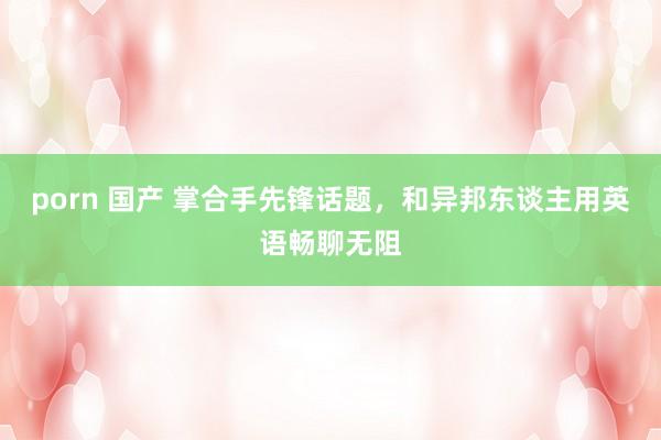 porn 国产 掌合手先锋话题，和异邦东谈主用英语畅聊无阻