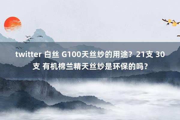 twitter 白丝 G100天丝纱的用途？21支 30支 有机棉兰精天丝纱是环保的吗？