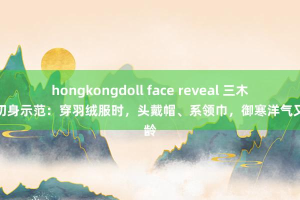 hongkongdoll face reveal 三木姆妈切身示范：穿羽绒服时，头戴帽、系领巾，御寒洋气又减龄
