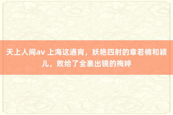 天上人间av 上海这通宵，妖艳四射的章若楠和颖儿，败给了全裹出镜的梅婷