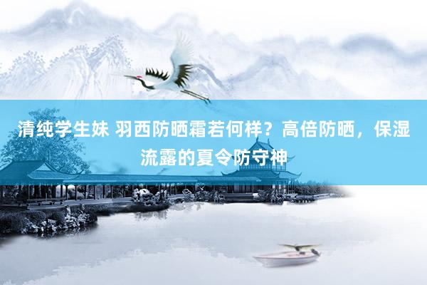 清纯学生妹 羽西防晒霜若何样？高倍防晒，保湿流露的夏令防守神