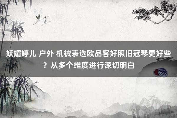 妖媚婷儿 户外 机械表选欧品客好照旧冠琴更好些？从多个维度进行深切明白