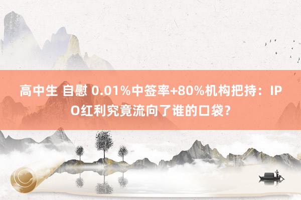 高中生 自慰 0.01%中签率+80%机构把持：IPO红利究竟流向了谁的口袋？