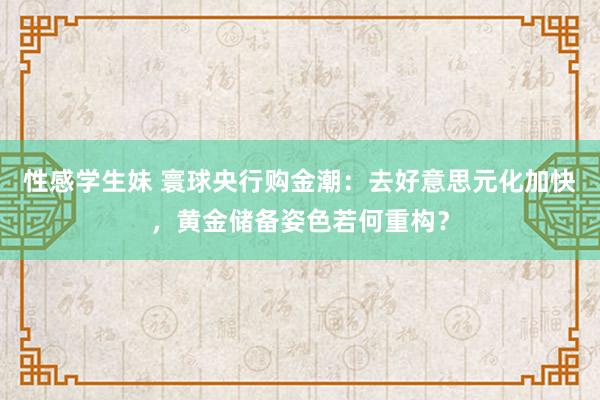 性感学生妹 寰球央行购金潮：去好意思元化加快，黄金储备姿色若何重构？