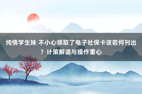 纯情学生妹 不小心领取了电子社保卡该若何刊出？计策解读与操作重心