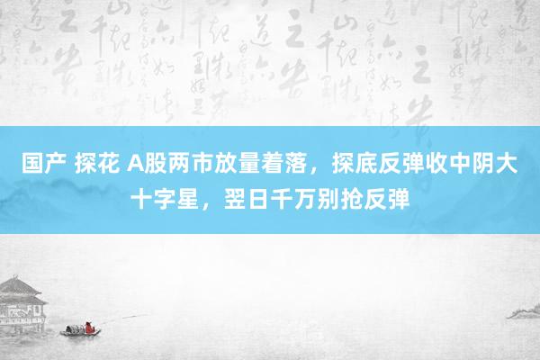 国产 探花 A股两市放量着落，探底反弹收中阴大十字星，翌日千万别抢反弹