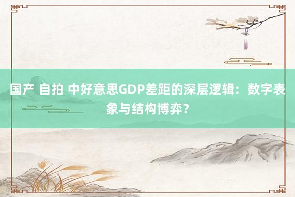 国产 自拍 中好意思GDP差距的深层逻辑：数字表象与结构博弈？