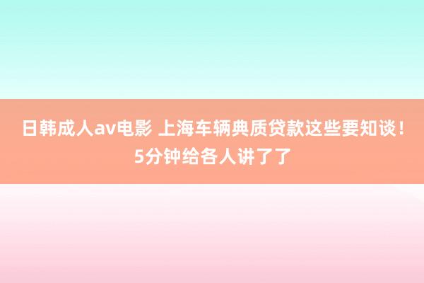 日韩成人av电影 上海车辆典质贷款这些要知谈！5分钟给各人讲了了