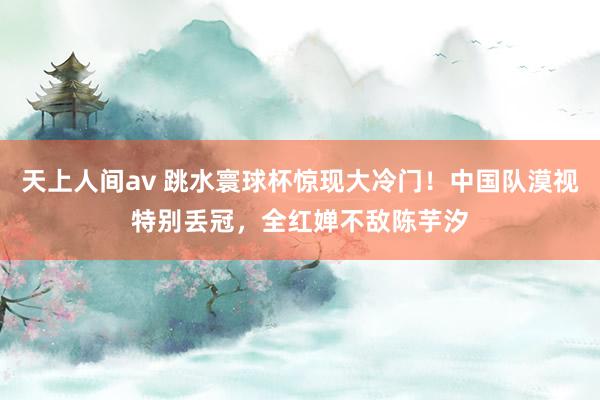 天上人间av 跳水寰球杯惊现大冷门！中国队漠视特别丢冠，全红婵不敌陈芋汐